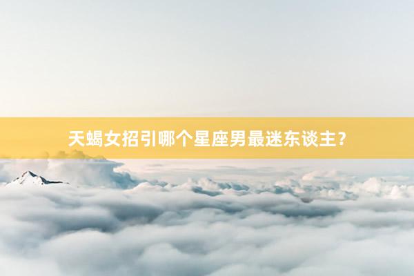 天蝎女招引哪个星座男最迷东谈主?