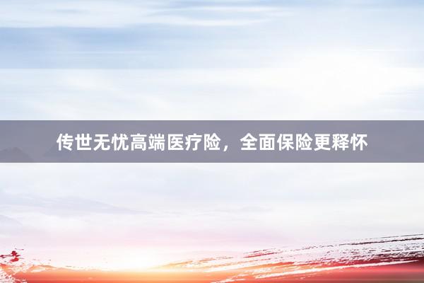 传世无忧高端医疗险，全面保险更释怀